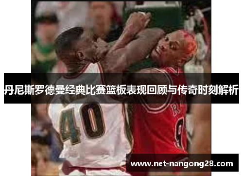 丹尼斯罗德曼经典比赛篮板表现回顾与传奇时刻解析