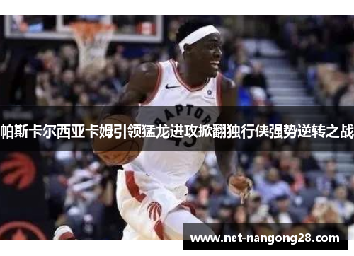 帕斯卡尔西亚卡姆引领猛龙进攻掀翻独行侠强势逆转之战