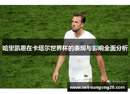 哈里凯恩在卡塔尔世界杯的表现与影响全面分析