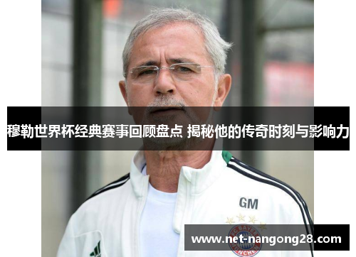 穆勒世界杯经典赛事回顾盘点 揭秘他的传奇时刻与影响力
