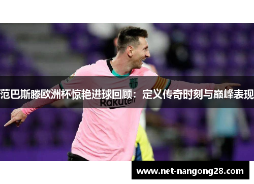 范巴斯滕欧洲杯惊艳进球回顾：定义传奇时刻与巅峰表现