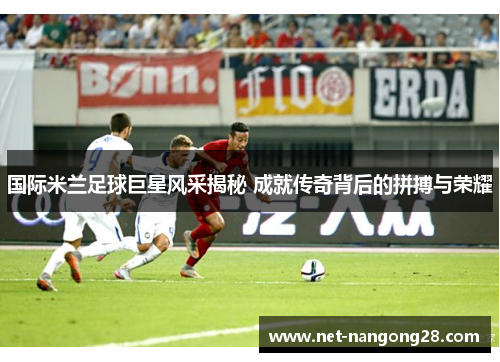 国际米兰足球巨星风采揭秘 成就传奇背后的拼搏与荣耀