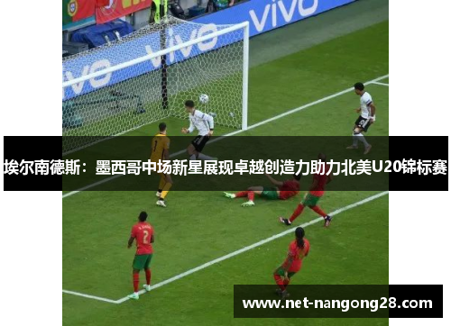 埃尔南德斯：墨西哥中场新星展现卓越创造力助力北美U20锦标赛