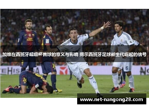 加维在西班牙超级杯首球的意义与影响 揭示西班牙足球新生代崛起的信号